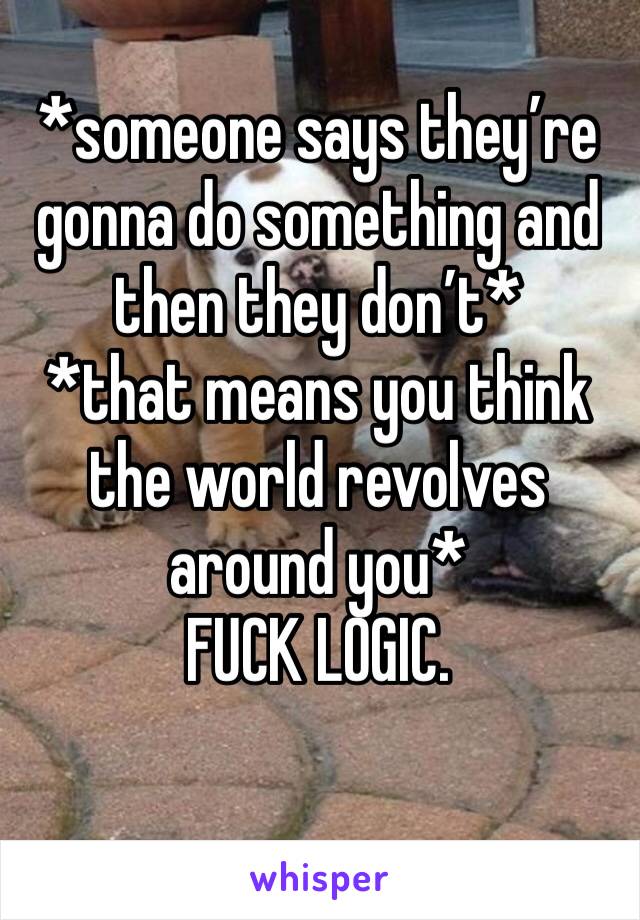 *someone says they’re gonna do something and then they don’t*
*that means you think the world revolves around you*
FUCK LOGIC.