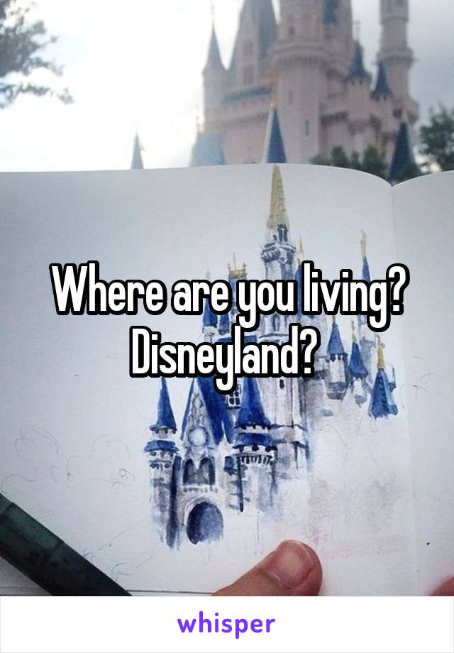 Where are you living? Disneyland? 