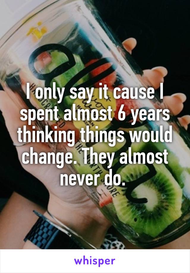 I only say it cause I spent almost 6 years thinking things would change. They almost never do. 