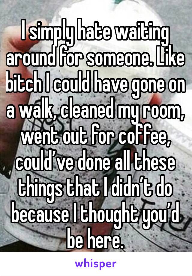 I simply hate waiting around for someone. Like bitch I could have gone on a walk, cleaned my room, went out for coffee, could’ve done all these things that I didn’t do because I thought you’d be here.
