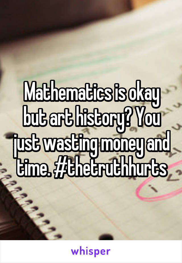 Mathematics is okay but art history? You just wasting money and time. #thetruthhurts