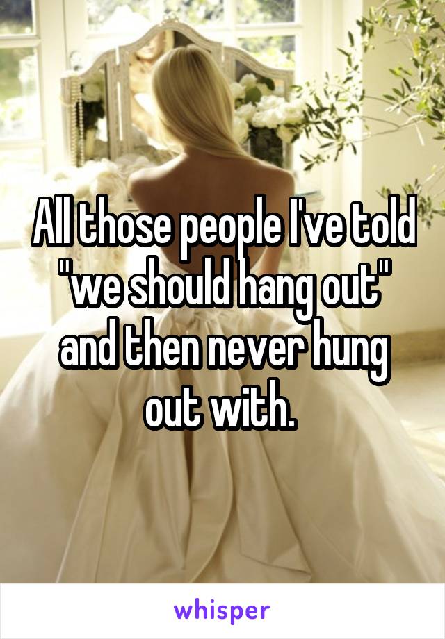 All those people I've told "we should hang out" and then never hung out with. 