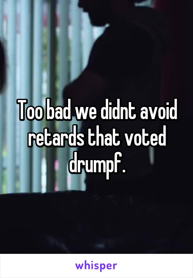 Too bad we didnt avoid retards that voted drumpf.