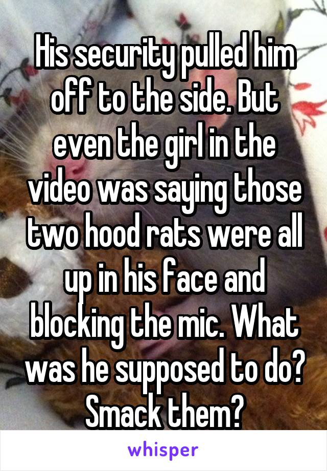 His security pulled him off to the side. But even the girl in the video was saying those two hood rats were all up in his face and blocking the mic. What was he supposed to do? Smack them?