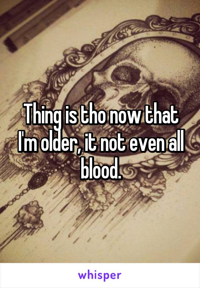 Thing is tho now that I'm older, it not even all blood.