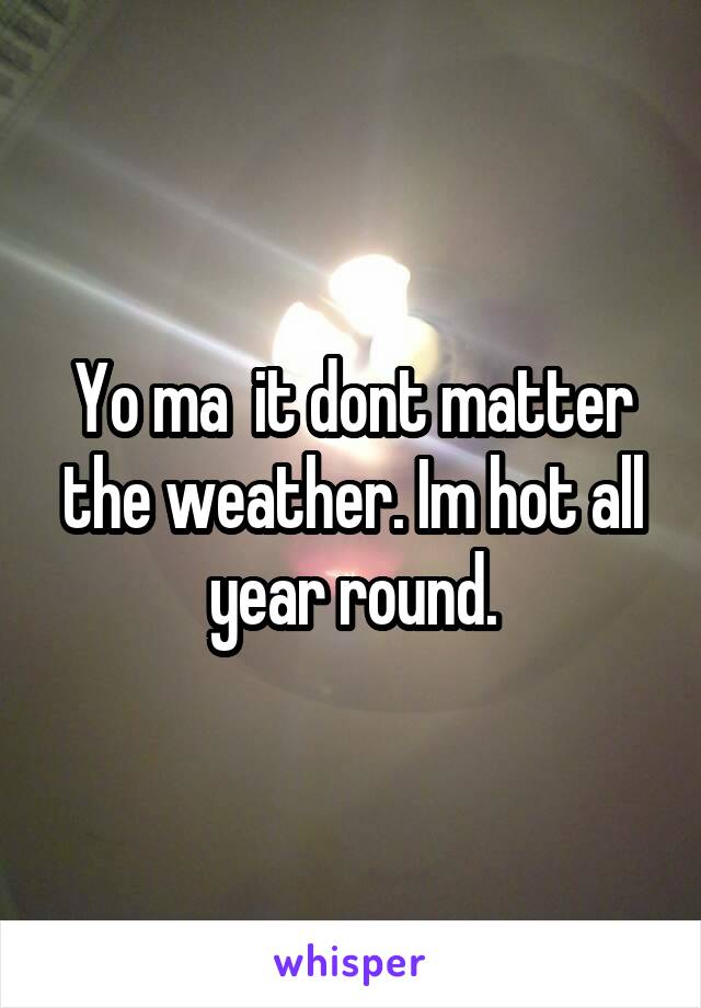 Yo ma  it dont matter the weather. Im hot all year round.