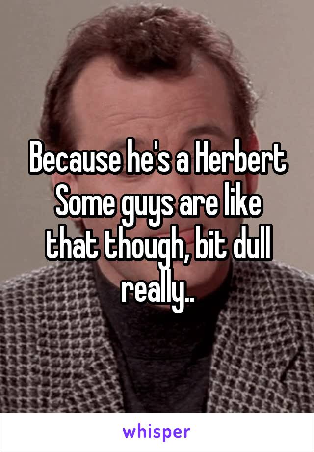 Because he's a Herbert
Some guys are like that though, bit dull really..