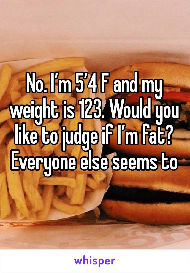 No. I’m 5’4 F and my weight is 123. Would you like to judge if I’m fat? Everyone else seems to