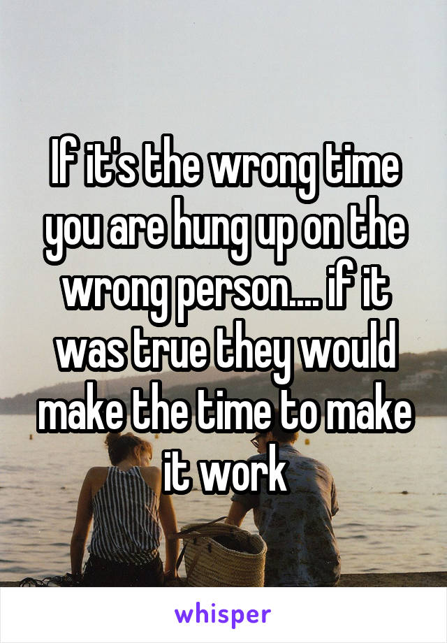 If it's the wrong time you are hung up on the wrong person.... if it was true they would make the time to make it work