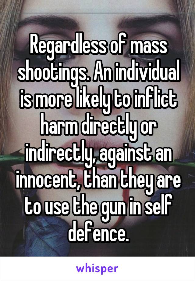 Regardless of mass shootings. An individual is more likely to inflict harm directly or indirectly, against an innocent, than they are to use the gun in self defence.
