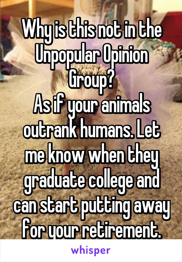 Why is this not in the Unpopular Opinion Group?
As if your animals outrank humans. Let me know when they graduate college and can start putting away for your retirement.