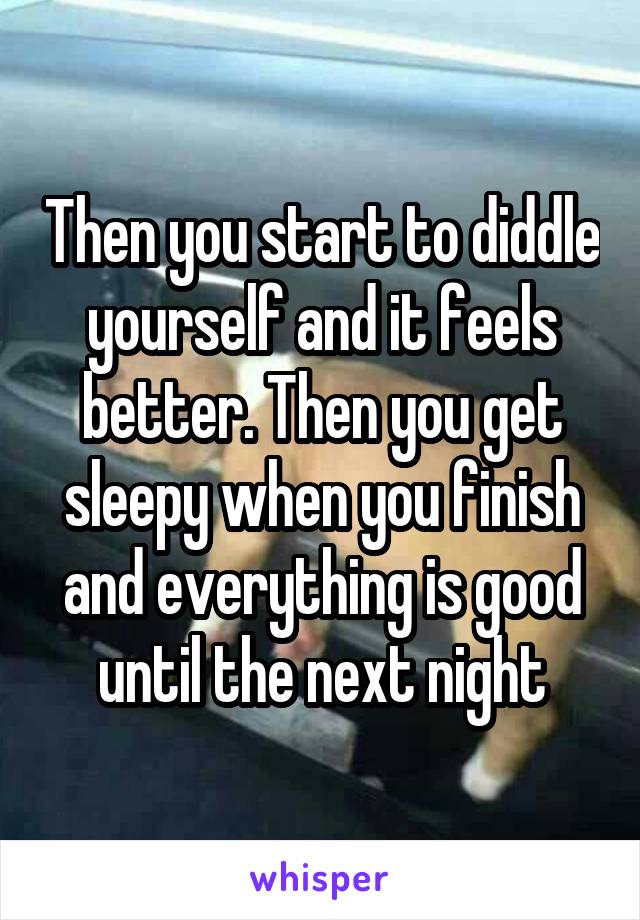 Then you start to diddle yourself and it feels better. Then you get sleepy when you finish and everything is good until the next night