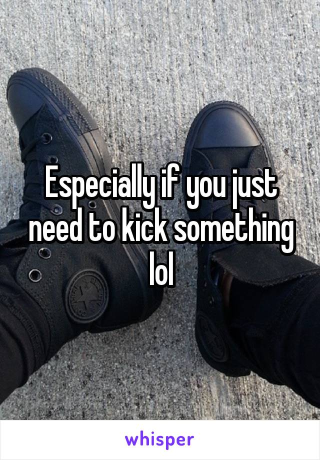 Especially if you just need to kick something lol