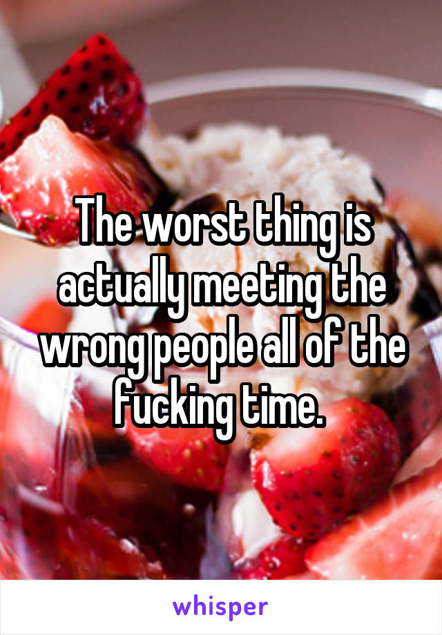 The worst thing is actually meeting the wrong people all of the fucking time. 