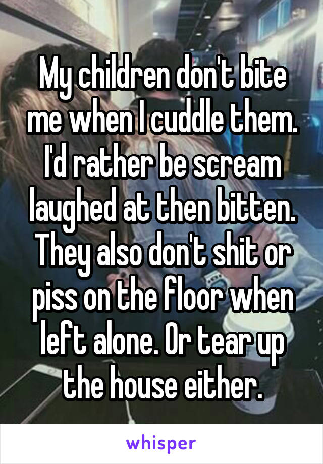 My children don't bite me when I cuddle them. I'd rather be scream laughed at then bitten. They also don't shit or piss on the floor when left alone. Or tear up the house either.