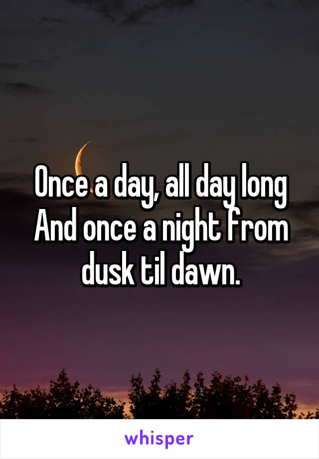 Once a day, all day long
And once a night from dusk til dawn.