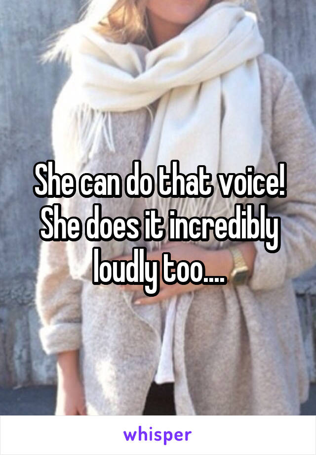 She can do that voice! She does it incredibly loudly too....