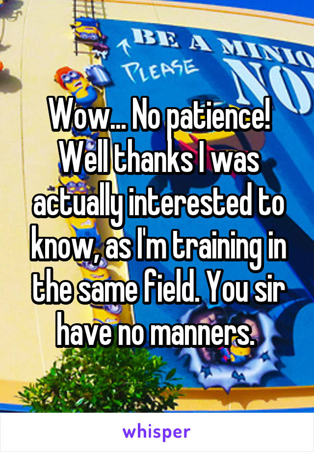 Wow... No patience! Well thanks I was actually interested to know, as I'm training in the same field. You sir have no manners. 