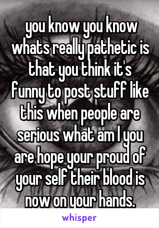  you know you know whats really pathetic is that you think it's funny to post stuff like this when people are serious what am I you are hope your proud of your self their blood is now on your hands.
