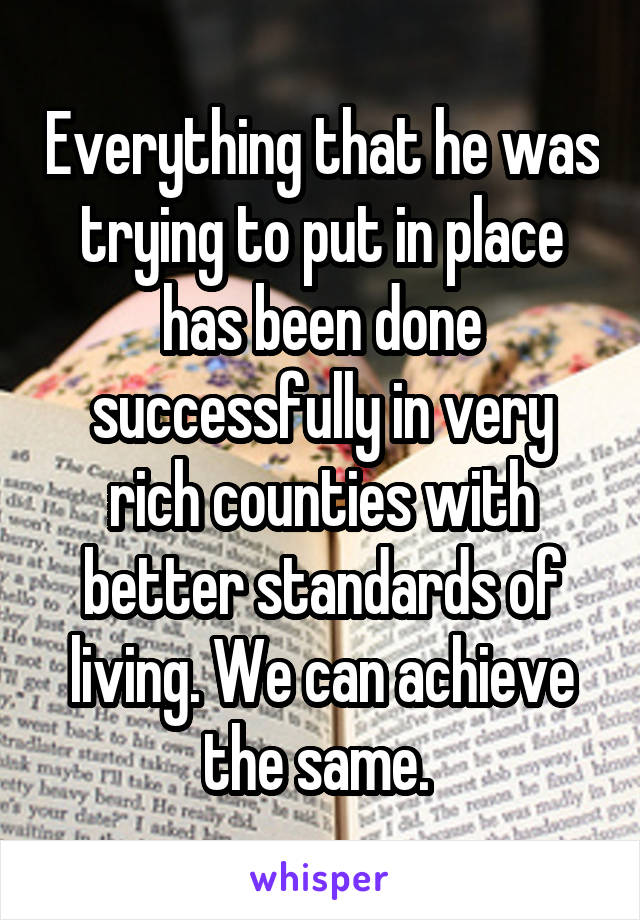 Everything that he was trying to put in place has been done successfully in very rich counties with better standards of living. We can achieve the same. 
