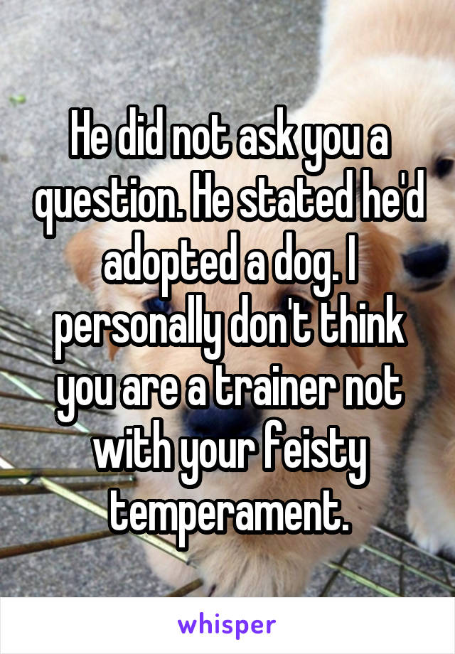 He did not ask you a question. He stated he'd adopted a dog. I personally don't think you are a trainer not with your feisty temperament.