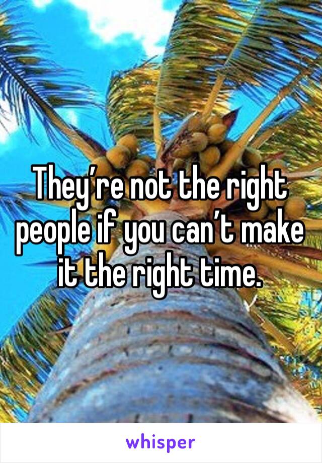 They’re not the right people if you can’t make it the right time.