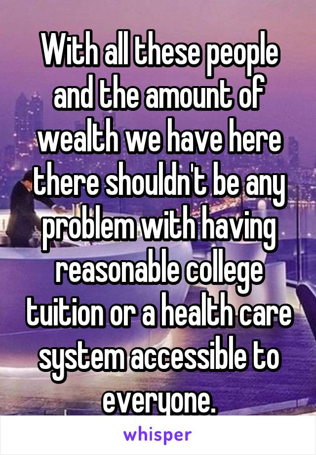 With all these people and the amount of wealth we have here there shouldn't be any problem with having reasonable college tuition or a health care system accessible to everyone.