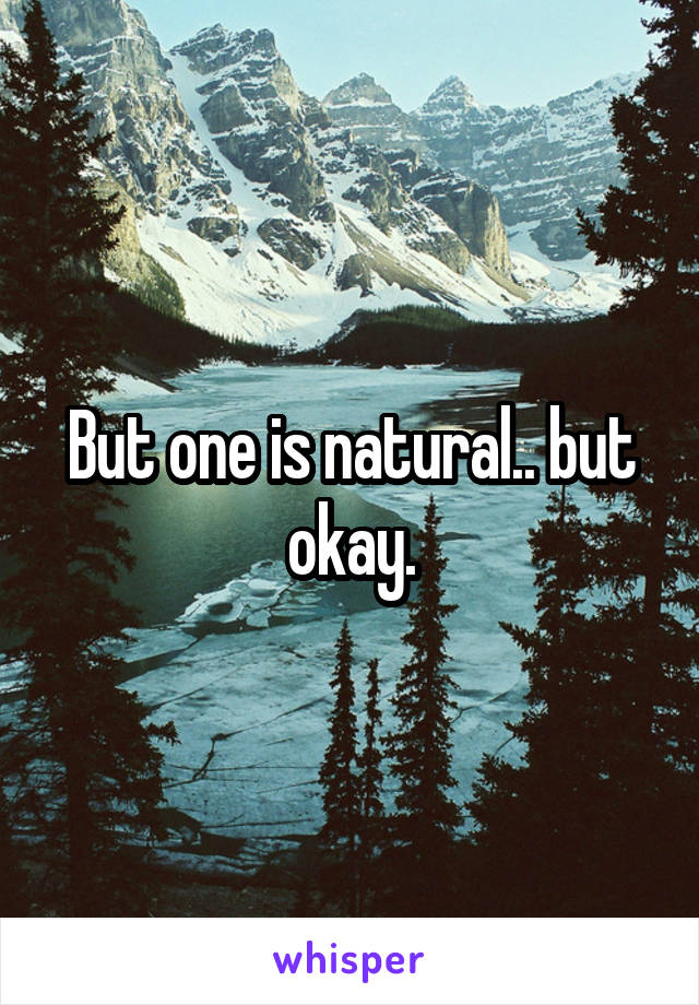 But one is natural.. but okay.