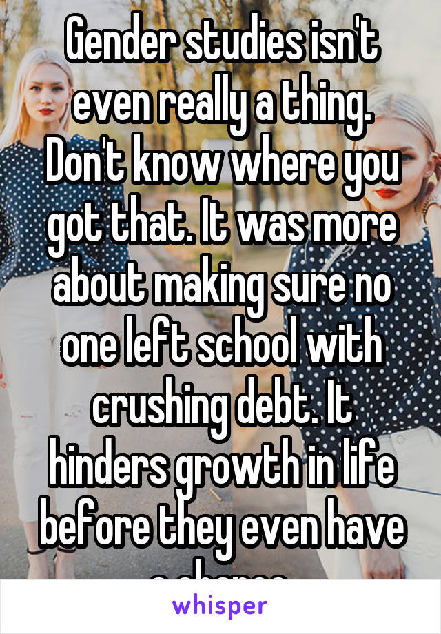 Gender studies isn't even really a thing. Don't know where you got that. It was more about making sure no one left school with crushing debt. It hinders growth in life before they even have a chance 