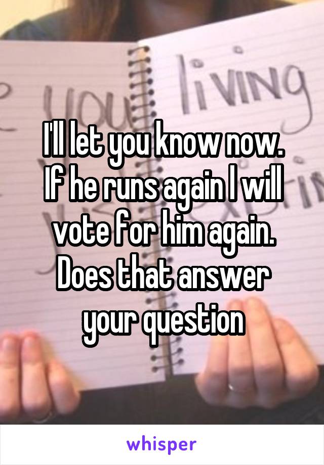 I'll let you know now.
If he runs again l will vote for him again.
Does that answer your question