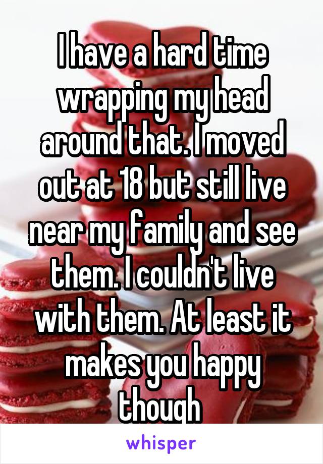 I have a hard time wrapping my head around that. I moved out at 18 but still live near my family and see them. I couldn't live with them. At least it makes you happy though 