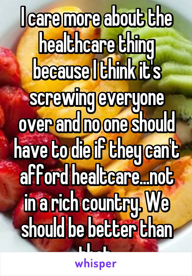 I care more about the healthcare thing because I think it's screwing everyone over and no one should have to die if they can't afford healtcare...not in a rich country. We should be better than that 