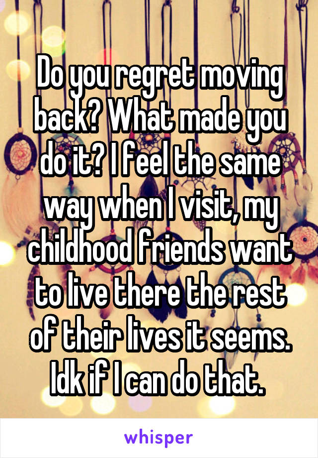 Do you regret moving back? What made you do it? I feel the same way when I visit, my childhood friends want to live there the rest of their lives it seems. Idk if I can do that. 