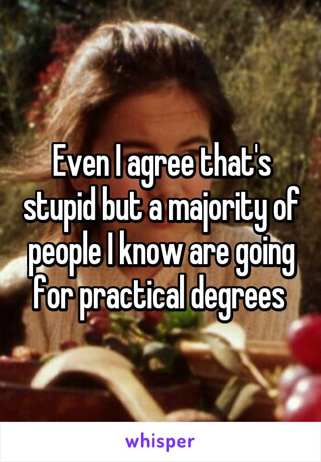 Even I agree that's stupid but a majority of people I know are going for practical degrees 