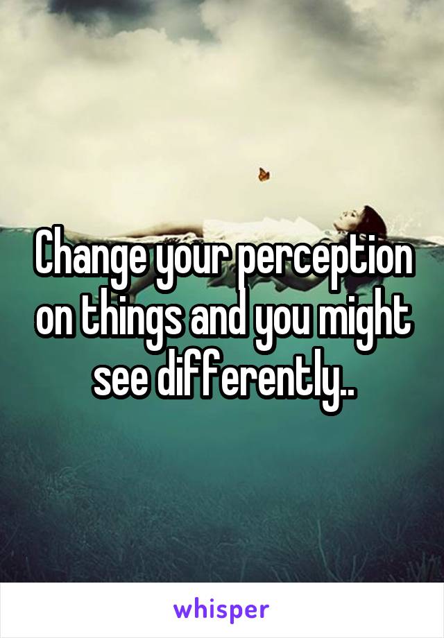 Change your perception on things and you might see differently..