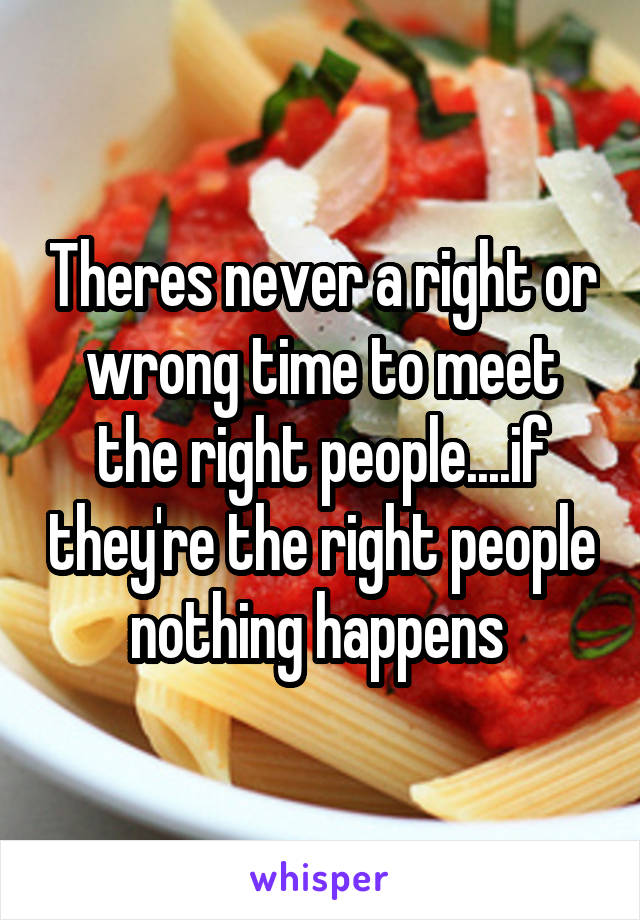 Theres never a right or wrong time to meet the right people....if they're the right people nothing happens 