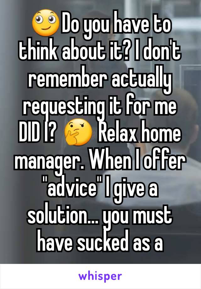 🙄Do you have to think about it? I don't remember actually requesting it for me DID I? 🤔 Relax home manager. When I offer "advice" I give a solution... you must have sucked as a manager...