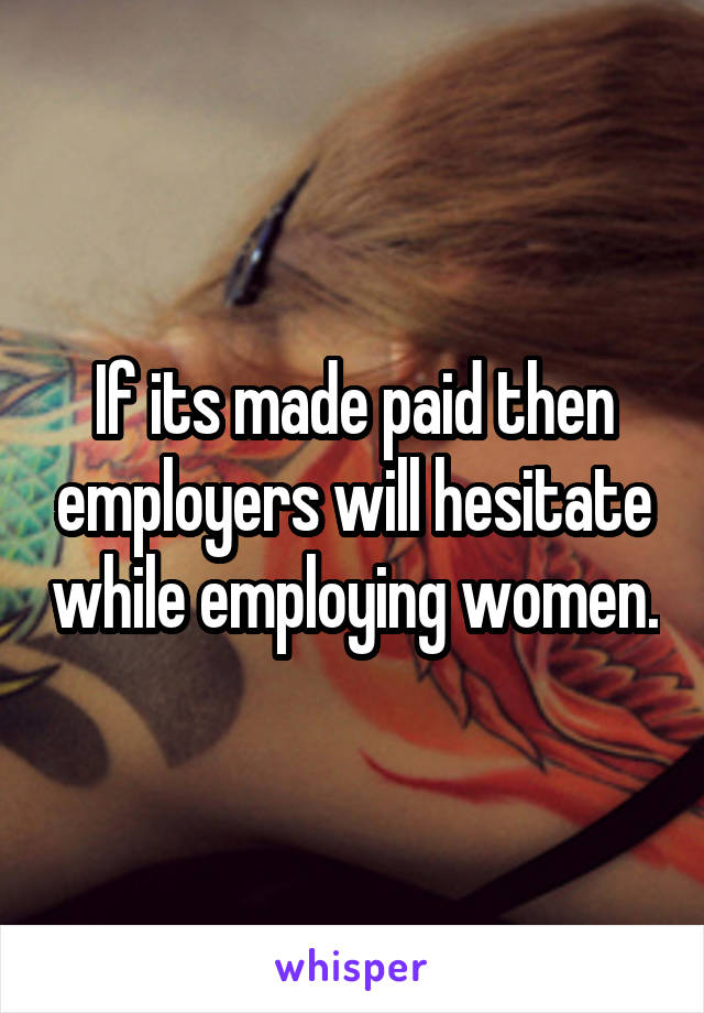 If its made paid then employers will hesitate while employing women.