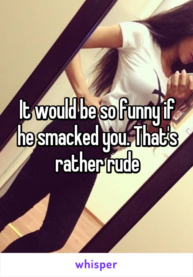 It would be so funny if he smacked you. That's rather rude