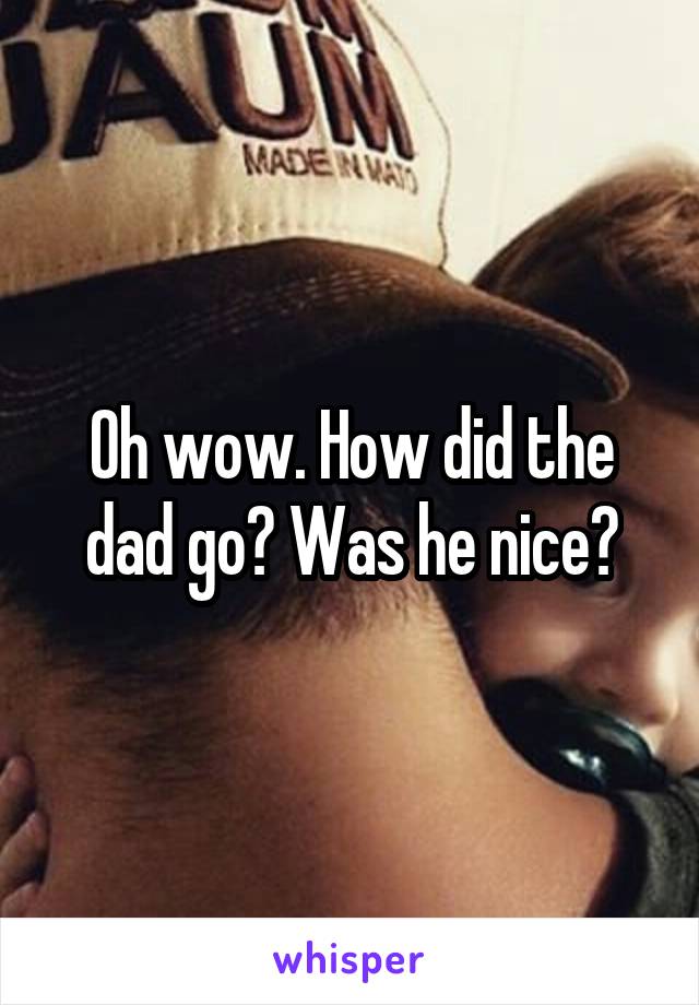 Oh wow. How did the dad go? Was he nice?