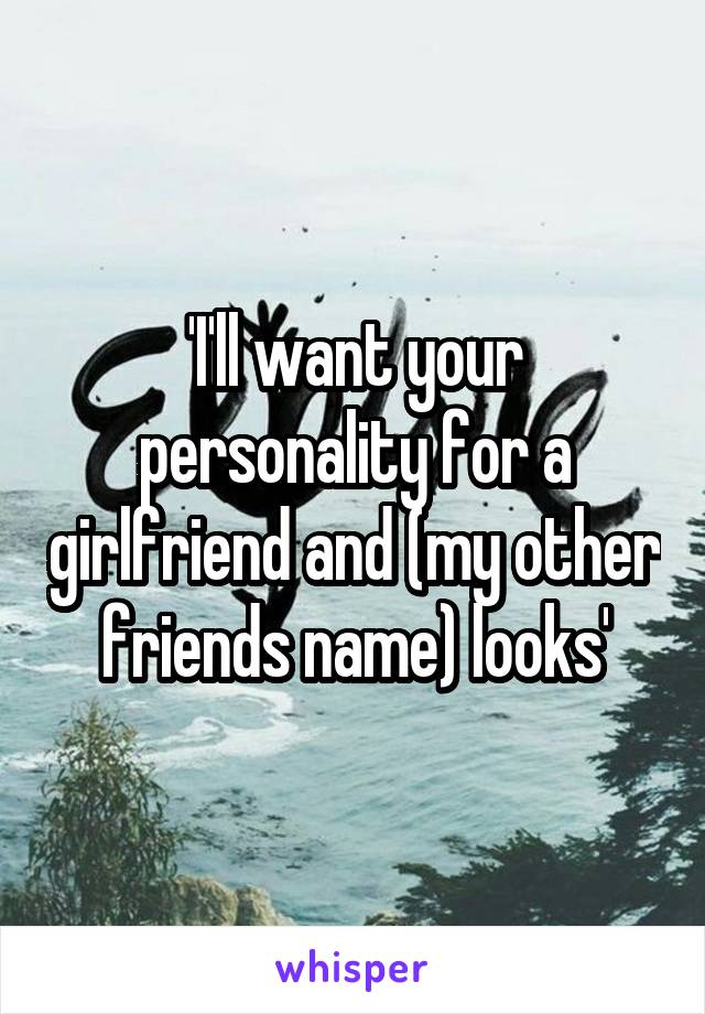 'I'll want your personality for a girlfriend and (my other friends name) looks'