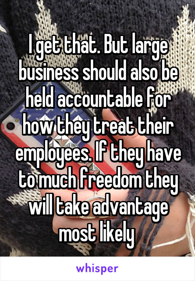 I get that. But large business should also be held accountable for how they treat their employees. If they have to much freedom they will take advantage most likely 