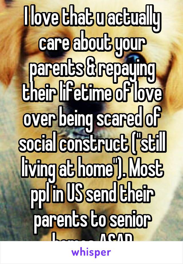 I love that u actually care about your parents & repaying their lifetime of love over being scared of social construct ("still living at home"). Most ppl in US send their parents to senior homes ASAP
