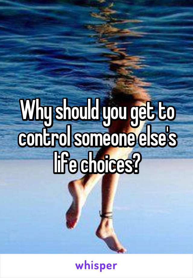 Why should you get to control someone else's life choices?
