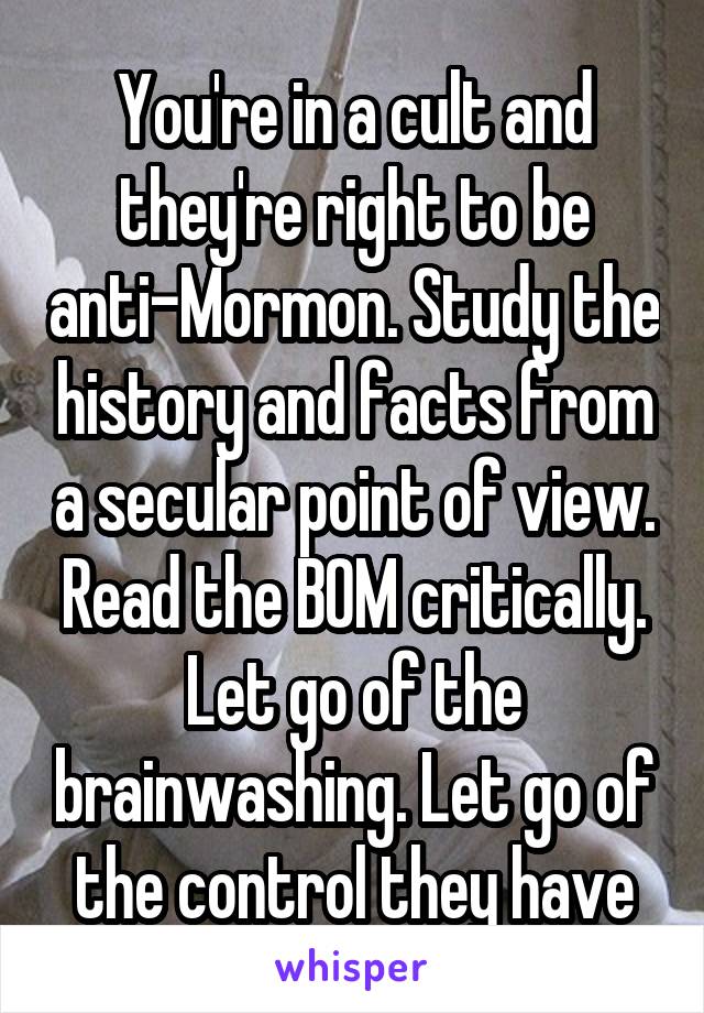 You're in a cult and they're right to be anti-Mormon. Study the history and facts from a secular point of view. Read the BOM critically. Let go of the brainwashing. Let go of the control they have