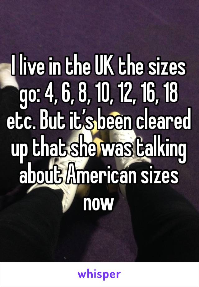 I live in the UK the sizes go: 4, 6, 8, 10, 12, 16, 18 etc. But it’s been cleared up that she was talking about American sizes now