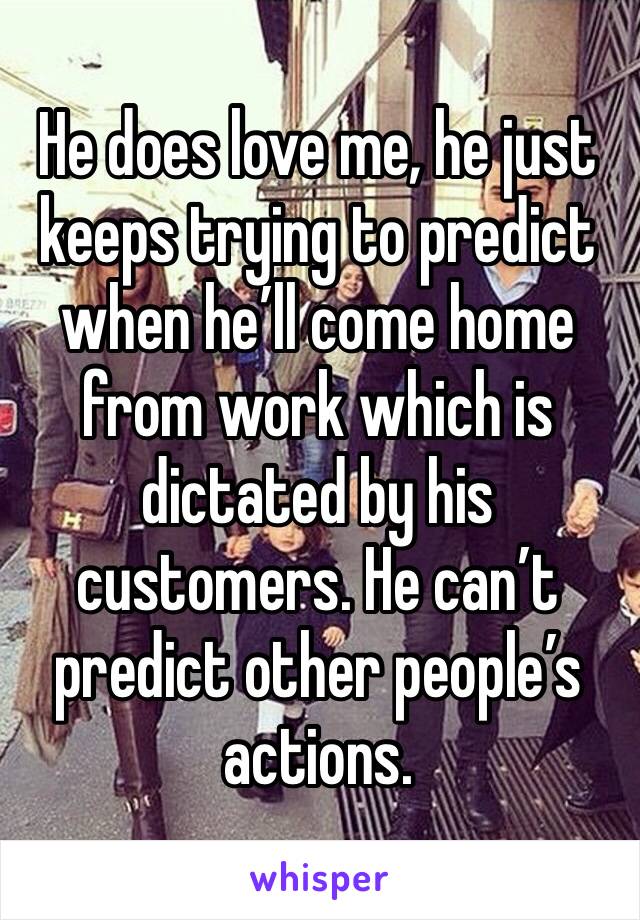 He does love me, he just keeps trying to predict when he’ll come home from work which is dictated by his customers. He can’t predict other people’s actions. 