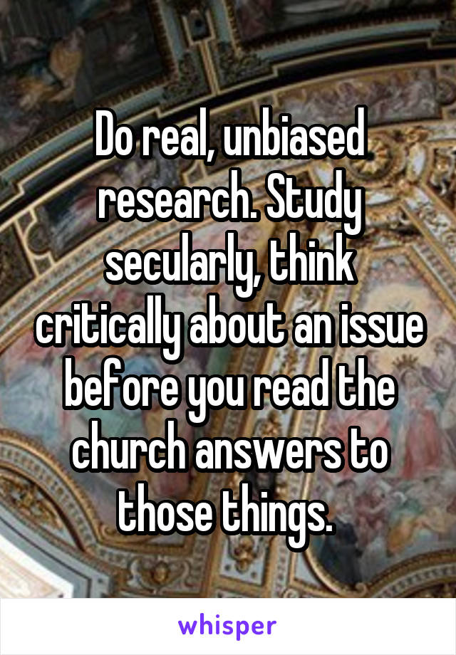 Do real, unbiased research. Study secularly, think critically about an issue before you read the church answers to those things. 