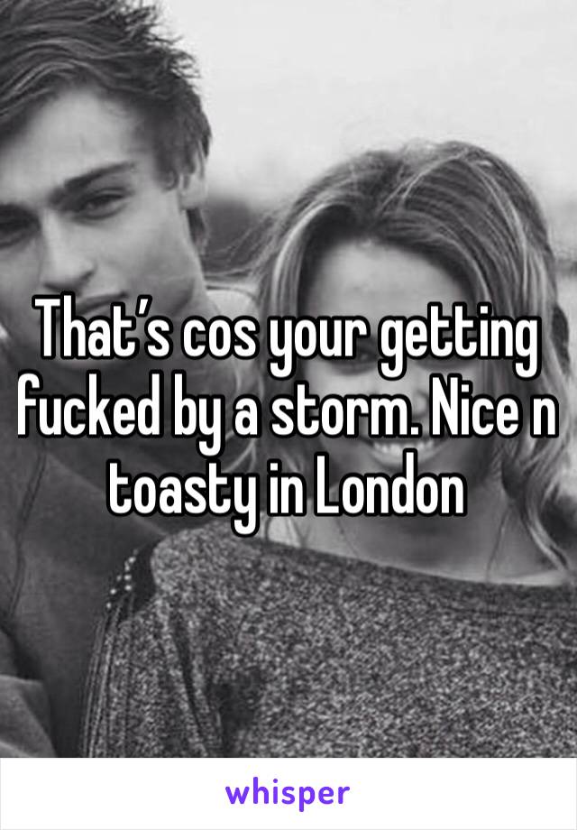 That’s cos your getting fucked by a storm. Nice n toasty in London