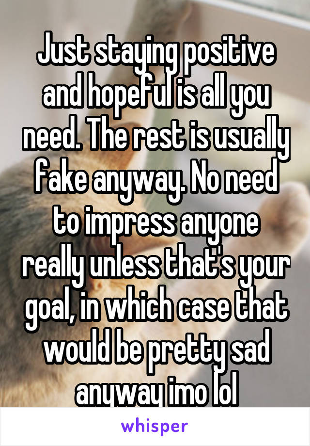 Just staying positive and hopeful is all you need. The rest is usually fake anyway. No need to impress anyone really unless that's your goal, in which case that would be pretty sad anyway imo lol